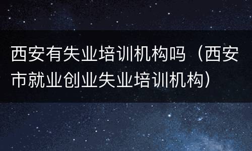 西安有失业培训机构吗（西安市就业创业失业培训机构）