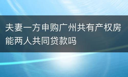 夫妻一方申购广州共有产权房能两人共同贷款吗