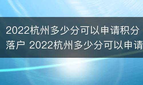 2022杭州多少分可以申请积分落户 2022杭州多少分可以申请积分落户呢