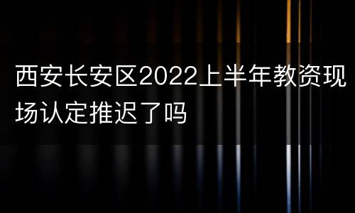 西安长安区2022上半年教资现场认定推迟了吗