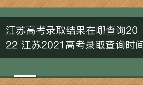 江苏高考录取结果在哪查询2022 江苏2021高考录取查询时间