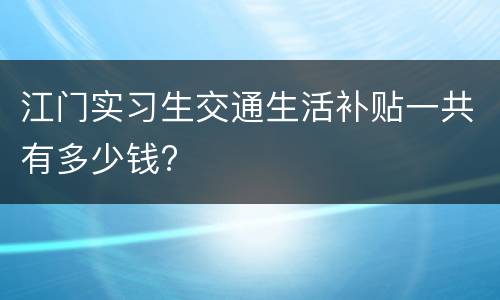 江门实习生交通生活补贴一共有多少钱?