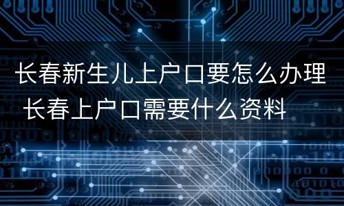 长春新生儿上户口要怎么办理 长春上户口需要什么资料