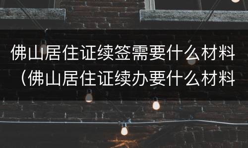佛山居住证续签需要什么材料（佛山居住证续办要什么材料）