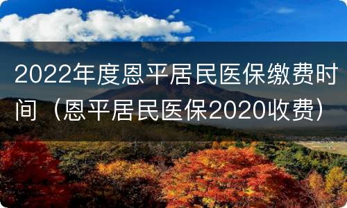 2022年度恩平居民医保缴费时间（恩平居民医保2020收费）