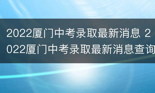 2022厦门中考录取最新消息 2022厦门中考录取最新消息查询