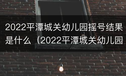 2022平潭城关幼儿园摇号结果是什么（2022平潭城关幼儿园摇号结果是什么时候出来）