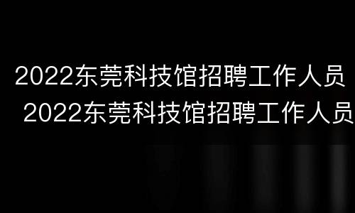 2022东莞科技馆招聘工作人员 2022东莞科技馆招聘工作人员信息