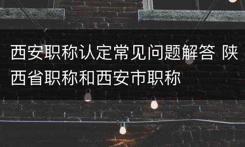 西安职称认定常见问题解答 陕西省职称和西安市职称