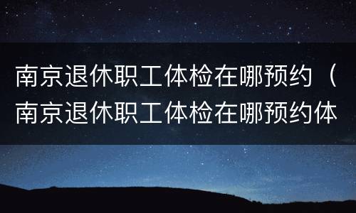 南京退休职工体检在哪预约（南京退休职工体检在哪预约体检）