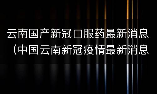 云南国产新冠口服药最新消息（中国云南新冠疫情最新消息）