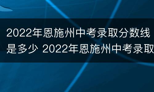 2022年恩施州中考录取分数线是多少 2022年恩施州中考录取分数线是多少分
