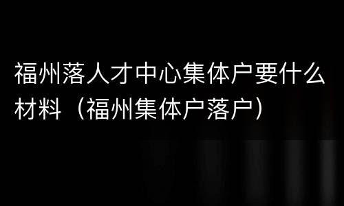 福州落人才中心集体户要什么材料（福州集体户落户）