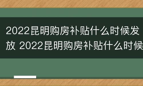 2022昆明购房补贴什么时候发放 2022昆明购房补贴什么时候发放的