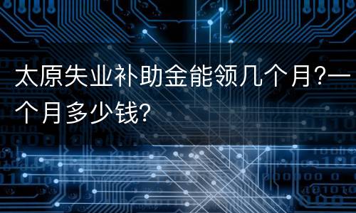 太原失业补助金能领几个月?一个月多少钱？