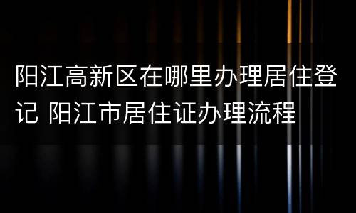 阳江高新区在哪里办理居住登记 阳江市居住证办理流程