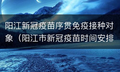 阳江新冠疫苗序贯免疫接种对象（阳江市新冠疫苗时间安排）