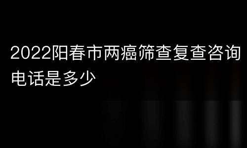 2022阳春市两癌筛查复查咨询电话是多少