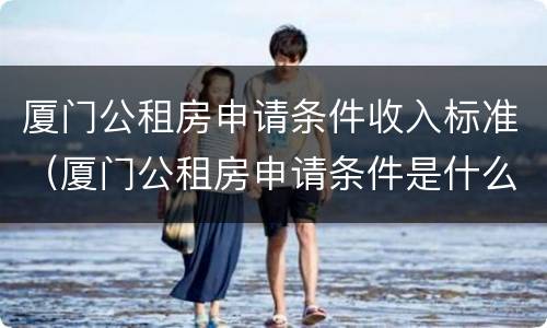 厦门公租房申请条件收入标准（厦门公租房申请条件是什么）