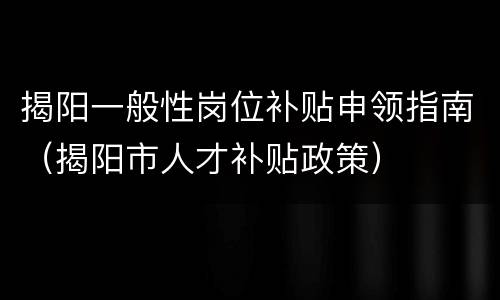 揭阳一般性岗位补贴申领指南（揭阳市人才补贴政策）