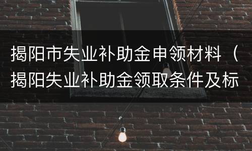 揭阳市失业补助金申领材料（揭阳失业补助金领取条件及标准）