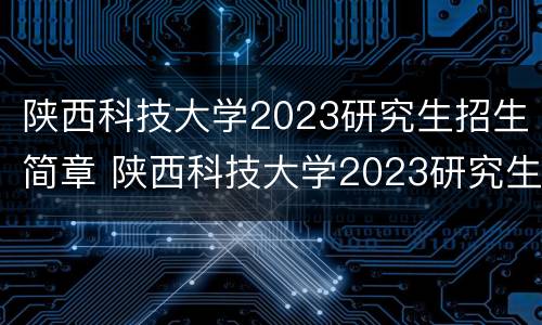 陕西科技大学2023研究生招生简章 陕西科技大学2023研究生招生简章电话
