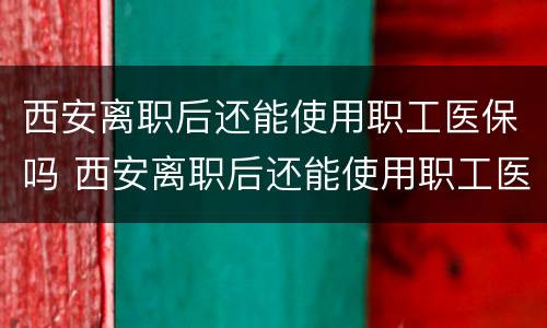 西安离职后还能使用职工医保吗 西安离职后还能使用职工医保吗怎么办