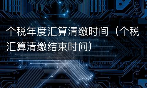 个税年度汇算清缴时间（个税汇算清缴结束时间）