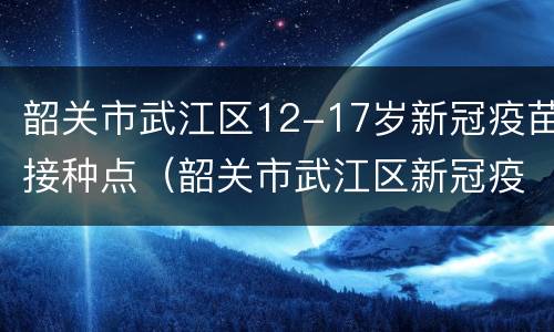 韶关市武江区12-17岁新冠疫苗接种点（韶关市武江区新冠疫苗接种地点）