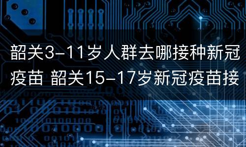 韶关3-11岁人群去哪接种新冠疫苗 韶关15-17岁新冠疫苗接种