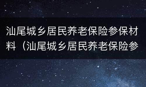 汕尾城乡居民养老保险参保材料（汕尾城乡居民养老保险参保材料是什么）