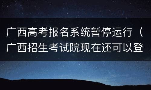 广西高考报名系统暂停运行（广西招生考试院现在还可以登录吗）