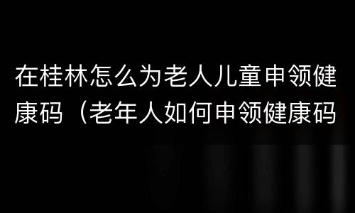 在桂林怎么为老人儿童申领健康码（老年人如何申领健康码）