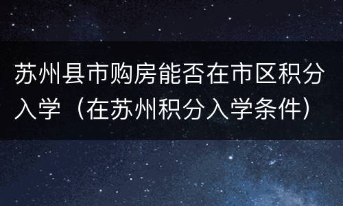 苏州县市购房能否在市区积分入学（在苏州积分入学条件）