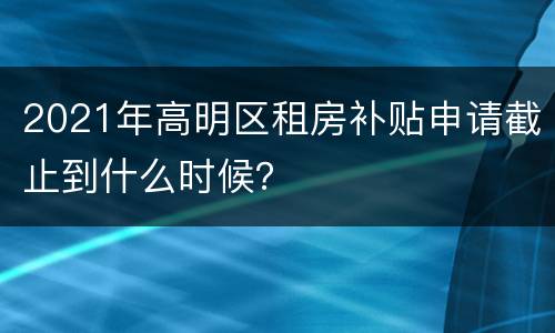 2021年高明区租房补贴申请截止到什么时候？