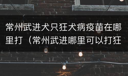 常州武进犬只狂犬病疫苗在哪里打（常州武进哪里可以打狂犬疫苗）