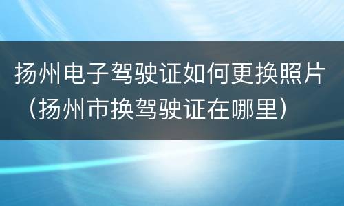 扬州电子驾驶证如何更换照片（扬州市换驾驶证在哪里）