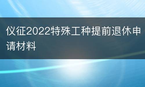 仪征2022特殊工种提前退休申请材料