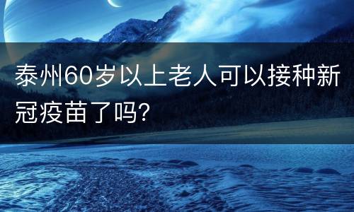 泰州60岁以上老人可以接种新冠疫苗了吗？