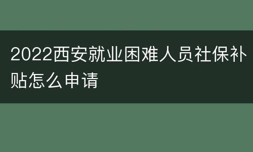 2022西安就业困难人员社保补贴怎么申请