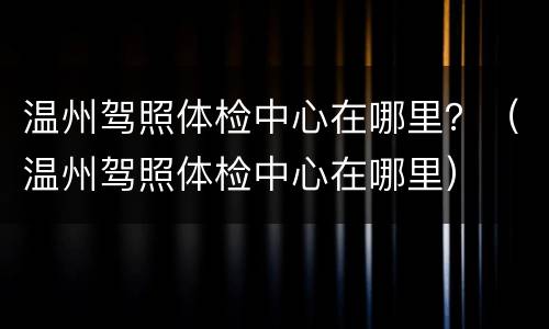 温州驾照体检中心在哪里？（温州驾照体检中心在哪里）