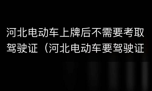 河北电动车上牌后不需要考取驾驶证（河北电动车要驾驶证吗）