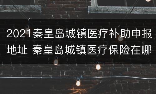 2021秦皇岛城镇医疗补助申报地址 秦皇岛城镇医疗保险在哪里办理?