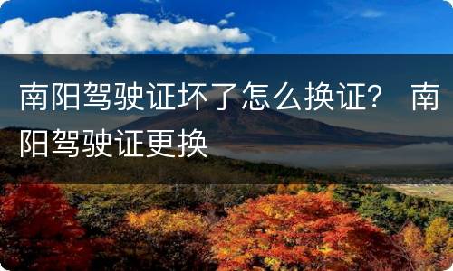 南阳驾驶证坏了怎么换证？ 南阳驾驶证更换