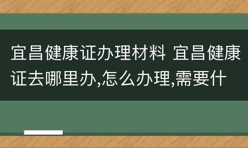 宜昌健康证办理材料 宜昌健康证去哪里办,怎么办理,需要什么材料
