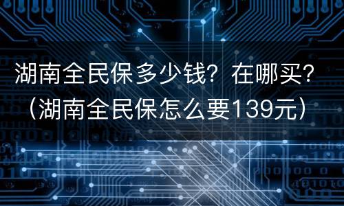 湖南全民保多少钱？在哪买？（湖南全民保怎么要139元）