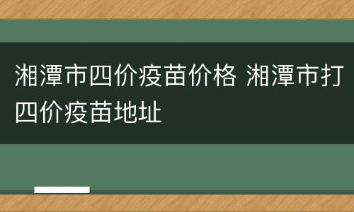 湘潭市四价疫苗价格 湘潭市打四价疫苗地址