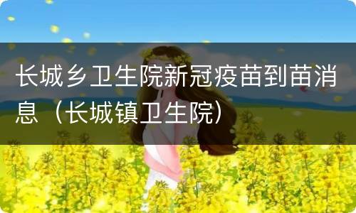 长城乡卫生院新冠疫苗到苗消息（长城镇卫生院）