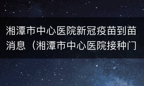 湘潭市中心医院新冠疫苗到苗消息（湘潭市中心医院接种门诊）