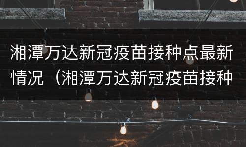 湘潭万达新冠疫苗接种点最新情况（湘潭万达新冠疫苗接种点最新情况查询）